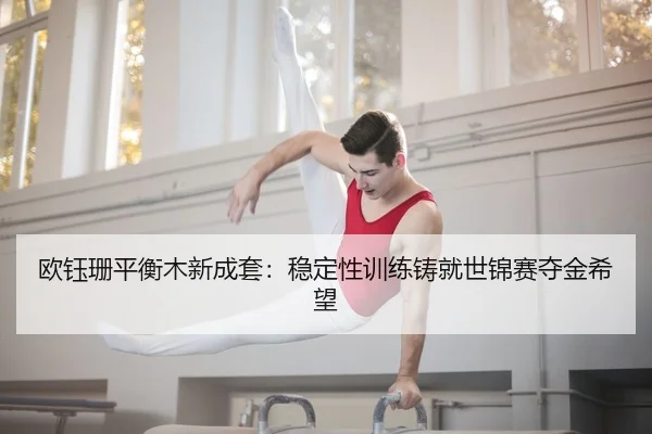 欧钰珊平衡木新成套：稳定性训练铸就世锦赛夺金希望
