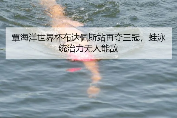 覃海洋世界杯布达佩斯站再夺三冠，蛙泳统治力无人能敌