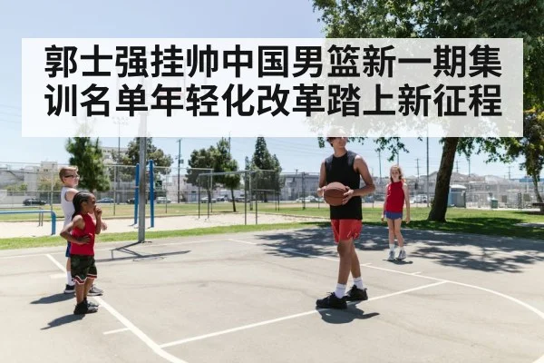 郭士强挂帅中国男篮新一期集训名单年轻化改革踏上新征程