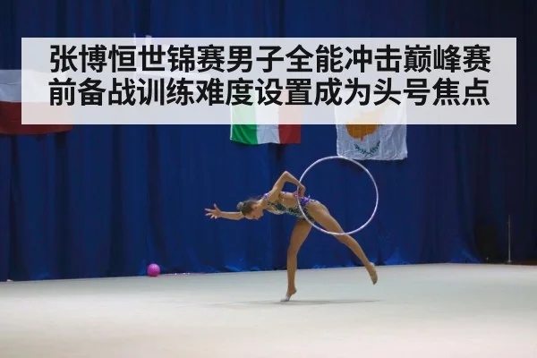 张博恒世锦赛男子全能冲击巅峰赛前备战训练难度设置成为头号焦点