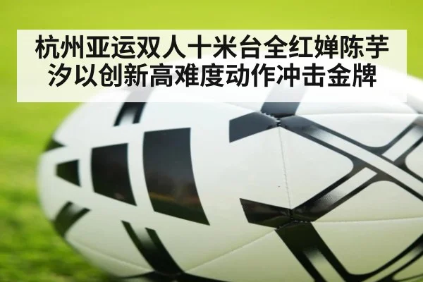 杭州亚运双人十米台全红婵陈芋汐以创新高难度动作冲击金牌